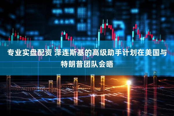 专业实盘配资 泽连斯基的高级助手计划在美国与特朗普团队会晤