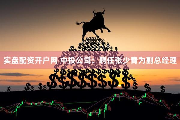 实盘配资开户网 中投公司：聘任张少青为副总经理