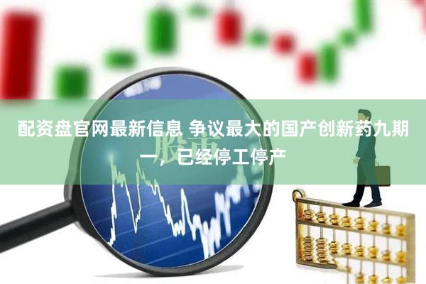 配资盘官网最新信息 争议最大的国产创新药九期一，已经停工停产