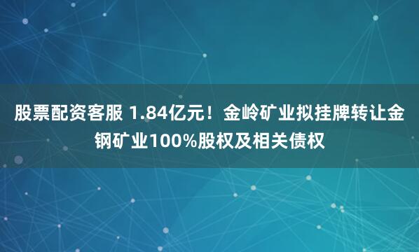 股票配资客服 1.84亿元！金岭矿业拟挂牌转让金钢矿业100%股权及相关债权