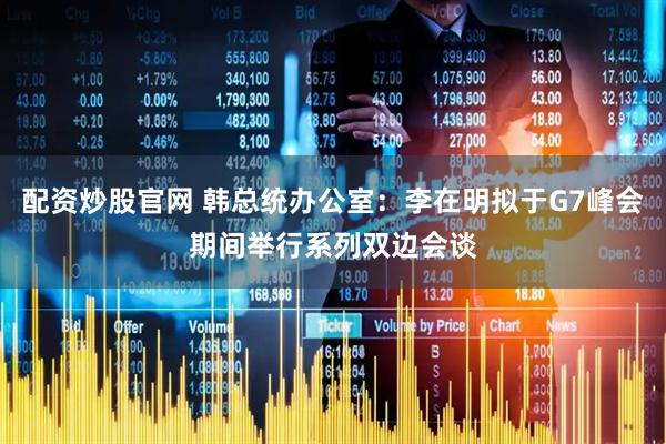 配资炒股官网 韩总统办公室：李在明拟于G7峰会期间举行系列双边会谈