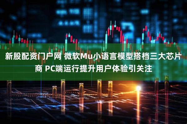 新股配资门户网 微软Mu小语言模型搭档三大芯片商 PC端运行提升用户体验引关注