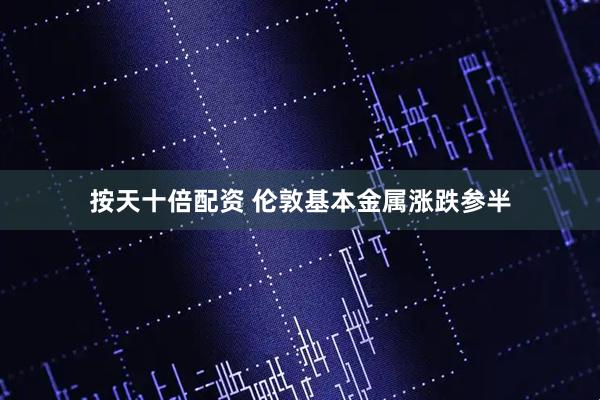按天十倍配资 伦敦基本金属涨跌参半