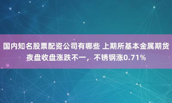 国内知名股票配资公司有哪些 上期所基本金属期货夜盘收盘涨跌不一，不锈钢涨0.71%
