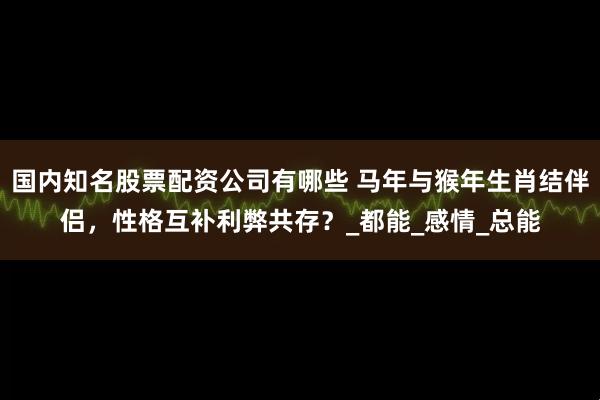 国内知名股票配资公司有哪些 马年与猴年生肖结伴侣，性格互补利弊共存？_都能_感情_总能