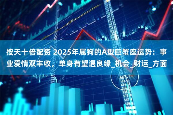 按天十倍配资 2025年属狗的A型巨蟹座运势：事业爱情双丰收，单身有望遇良缘_机会_财运_方面