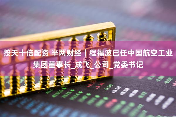 按天十倍配资 半两财经｜程福波已任中国航空工业集团董事长_成飞_公司_党委书记