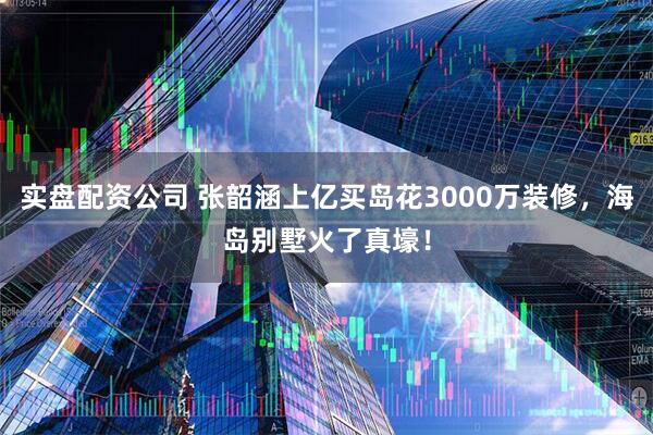 实盘配资公司 张韶涵上亿买岛花3000万装修，海岛别墅火了真壕！