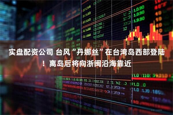 实盘配资公司 台风“丹娜丝”在台湾岛西部登陆！离岛后将向浙闽沿海靠近