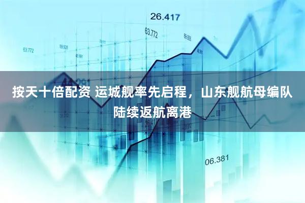 按天十倍配资 运城舰率先启程，山东舰航母编队陆续返航离港