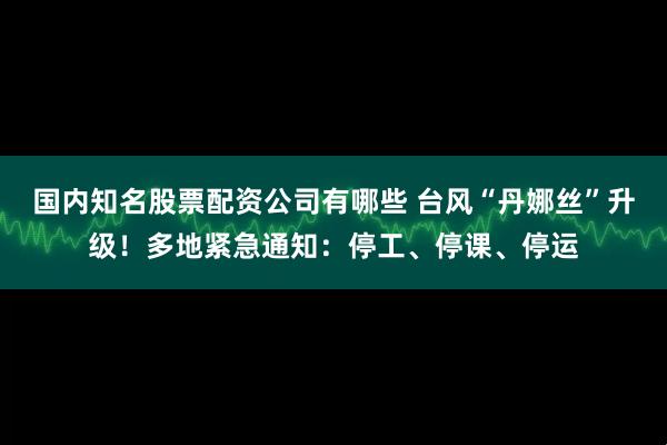 国内知名股票配资公司有哪些 台风“丹娜丝”升级！多地紧急通知：停工、停课、停运