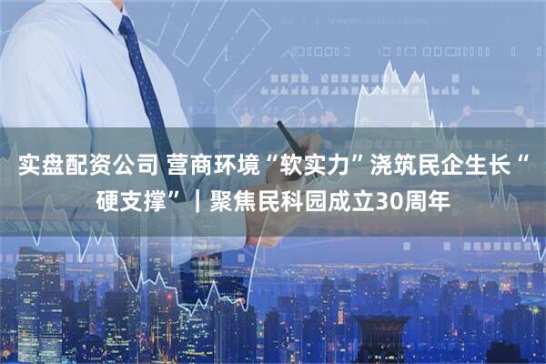 实盘配资公司 营商环境“软实力”浇筑民企生长“硬支撑”｜聚焦民科园成立30周年
