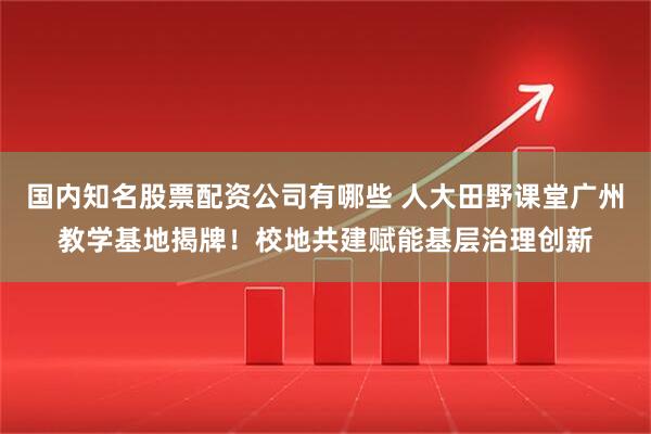 国内知名股票配资公司有哪些 人大田野课堂广州教学基地揭牌！校地共建赋能基层治理创新