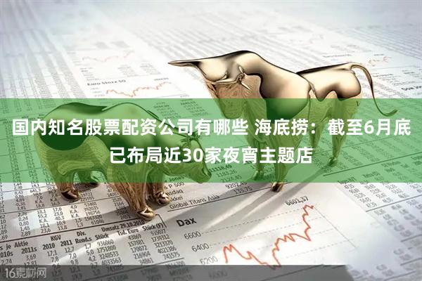国内知名股票配资公司有哪些 海底捞：截至6月底已布局近30家夜宵主题店