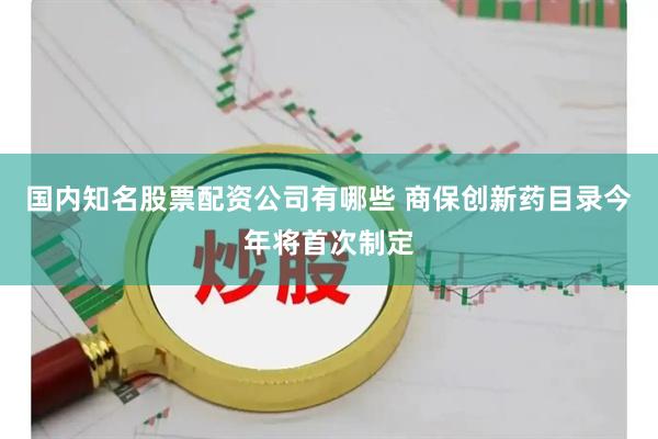 国内知名股票配资公司有哪些 商保创新药目录今年将首次制定