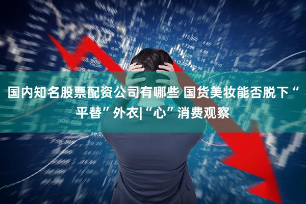 国内知名股票配资公司有哪些 国货美妆能否脱下“平替”外衣|“心”消费观察