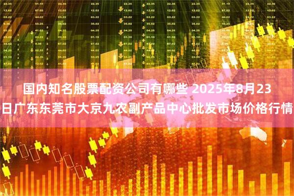 国内知名股票配资公司有哪些 2025年8月23日广东东莞市大京九农副产品中心批发市场价格行情