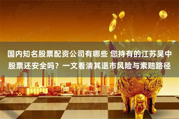 国内知名股票配资公司有哪些 您持有的江苏吴中股票还安全吗？一文看清其退市风险与索赔路径
